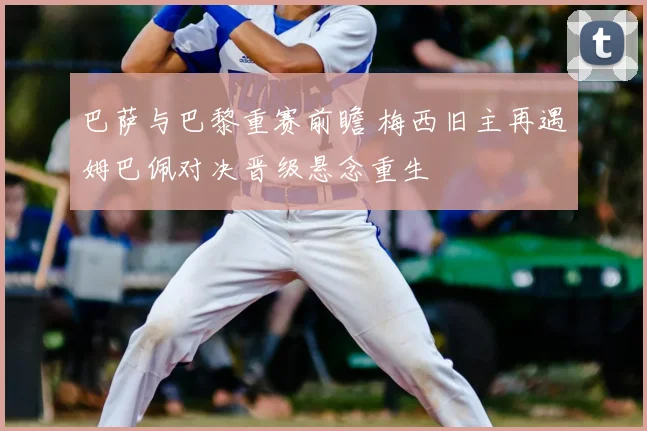 巴萨与巴黎重赛前瞻 梅西旧主再遇姆巴佩对决晋级悬念重生