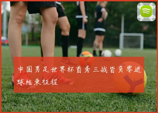 中国男足世界杯首秀三战皆负零进球结束征程