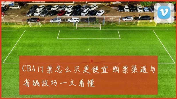 CBA门票怎么买更便宜 购票渠道与省钱技巧一文看懂