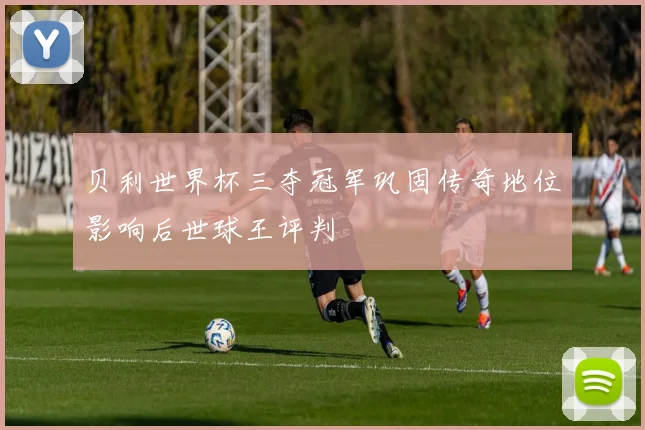 贝利世界杯三夺冠军巩固传奇地位影响后世球王评判