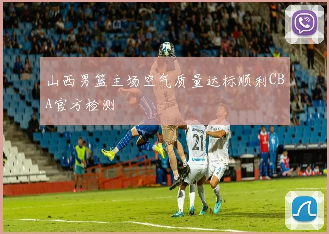 山西男篮主场空气质量达标顺利CBA官方检测