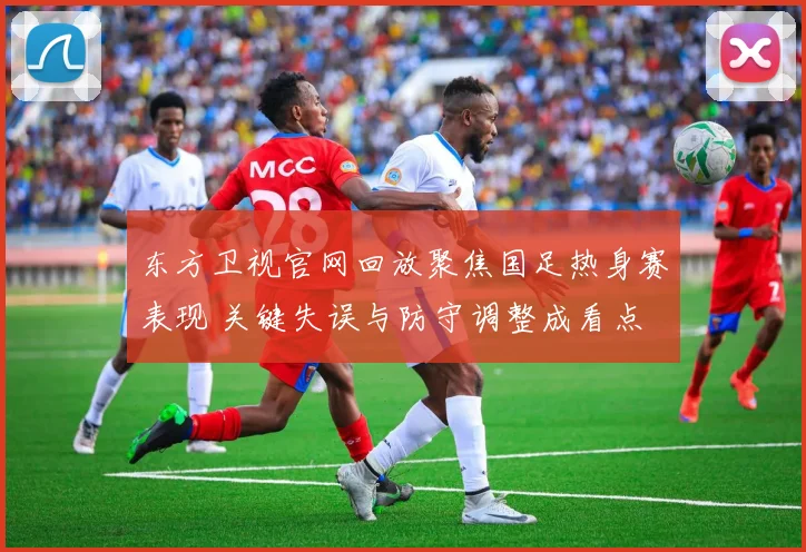 东方卫视官网回放聚焦国足热身赛表现 关键失误与防守调整成看点