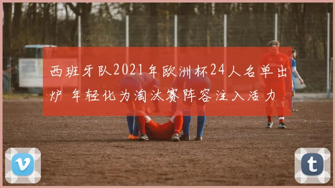 西班牙队2021年欧洲杯24人名单出炉 年轻化为淘汰赛阵容注入活力