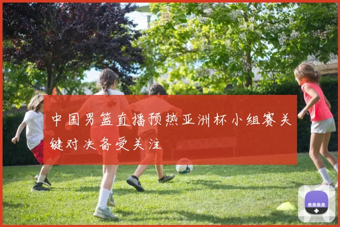 中国男篮直播预热亚洲杯小组赛关键对决备受关注