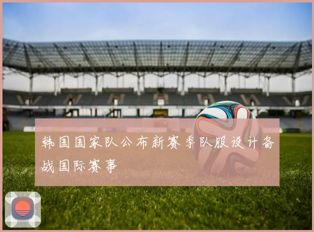 韩国国家队公布新赛季队服设计备战国际赛事