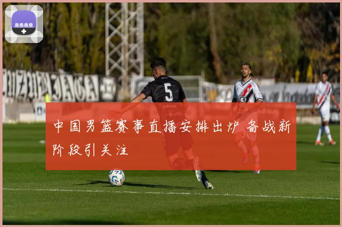 中国男篮赛事直播安排出炉 备战新阶段引关注