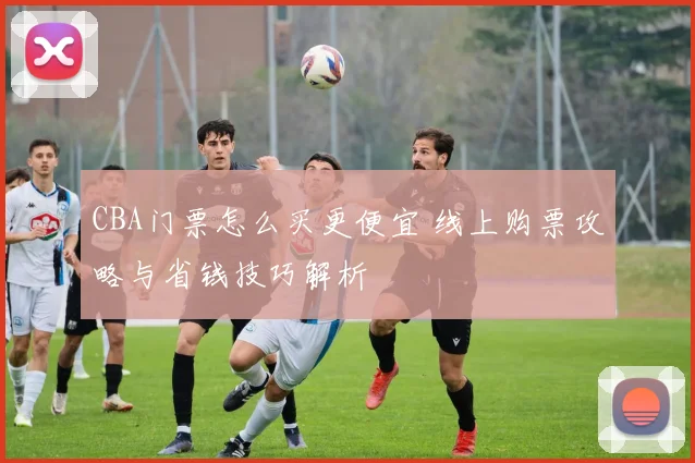 CBA门票怎么买更便宜 线上购票攻略与省钱技巧解析