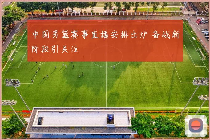 中国男篮赛事直播安排出炉 备战新阶段引关注