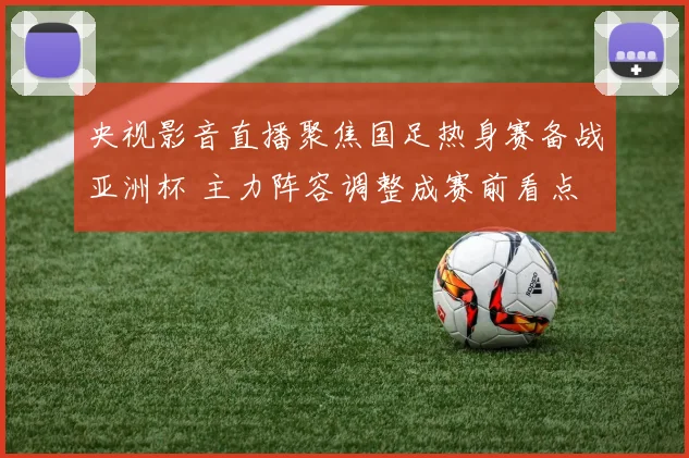央视影音直播聚焦国足热身赛备战亚洲杯 主力阵容调整成赛前看点