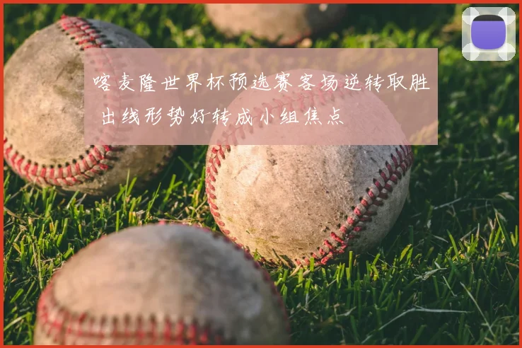 喀麦隆世界杯预选赛客场逆转取胜 出线形势好转成小组焦点