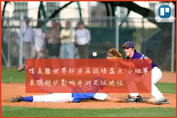 喀麦隆世界杯历届战绩盘点 小组赛表现起伏影响非洲足坛地位