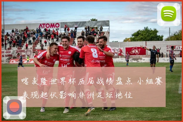 喀麦隆世界杯历届战绩盘点 小组赛表现起伏影响非洲足坛地位