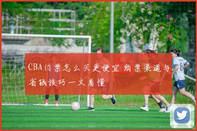 CBA门票怎么买更便宜 购票渠道与省钱技巧一文看懂