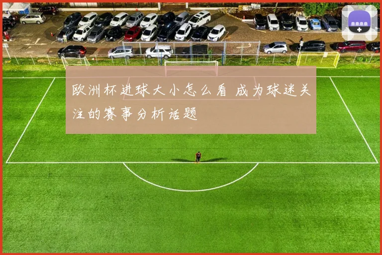 欧洲杯进球大小怎么看 成为球迷关注的赛事分析话题