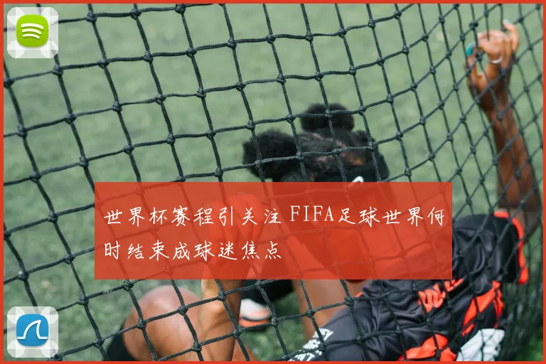 世界杯赛程引关注 FIFA足球世界何时结束成球迷焦点