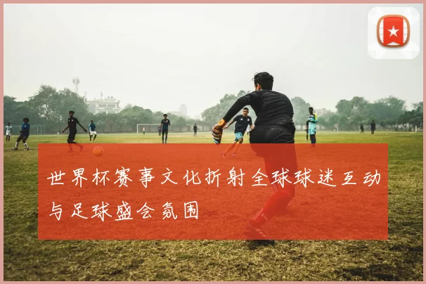 世界杯赛事文化折射全球球迷互动与足球盛会氛围
