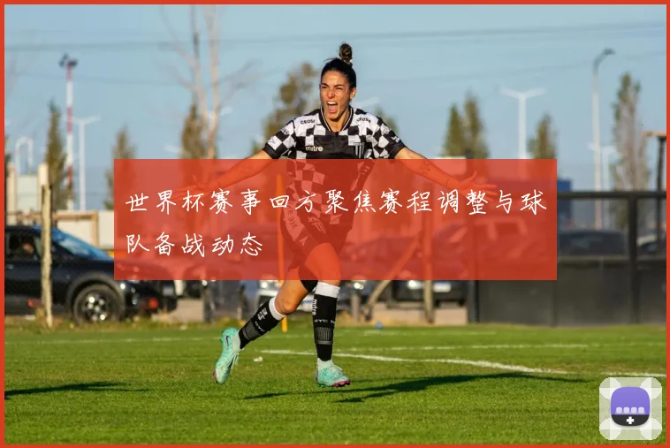 世界杯赛事回方聚焦赛程调整与球队备战动态